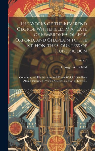 Produktbild: The Works of the Reverend George Whitefield, M.A., Late of Pembroke-College, Oxford, and Chaplain to the Rt. Hon. the Countess of Huntingdon: Containi