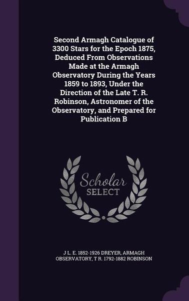 Produktbild: Second Armagh Catalogue of 3300 Stars for the Epoch 1875, Deduced From Observations Made at the Armagh Observatory During the Years 1859 to 1893, Under the Direction of the Late T. R. Robinson, Astronomer of the Observatory, and Prepared for Publication B