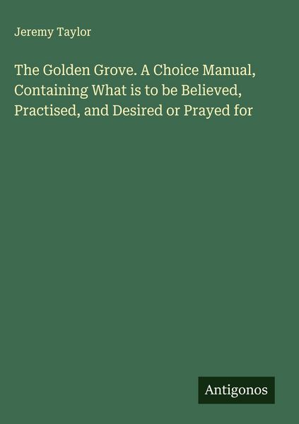 Produktbild: The Golden Grove. A Choice Manual, Containing What is to be Believed, Practised, and Desired or Prayed for