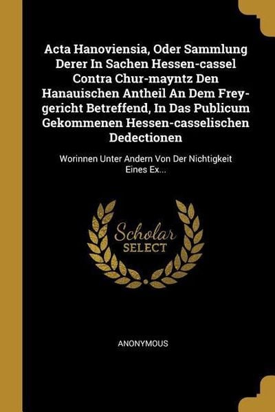 Produktbild: ACTA Hanoviensia, Oder Sammlung Derer in Sachen Hessen-Cassel Contra Chur-Mayntz Den Hanauischen Antheil an Dem Frey-Gericht Betreffend, in Das Public