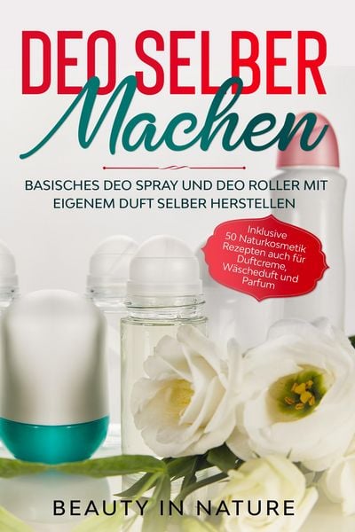 Deo selber machen: Basisches Deo Spray und Deo Roller mit eigenem Duft selber herstellen - Inklusive 50 Naturkosmetik Rezepten auch für Duftcreme, Wäs