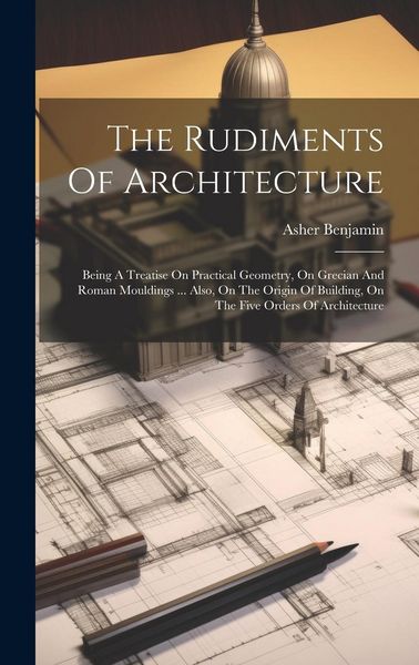 Produktbild: The Rudiments Of Architecture: Being A Treatise On Practical Geometry, On Grecian And Roman Mouldings ... Also, On The Origin Of Building, On The Fiv
