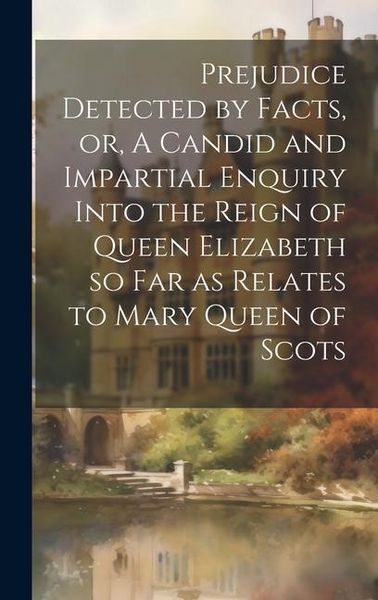 Produktbild: Prejudice Detected by Facts, or, A Candid and Impartial Enquiry Into the Reign of Queen Elizabeth so far as Relates to Mary Queen of Scots