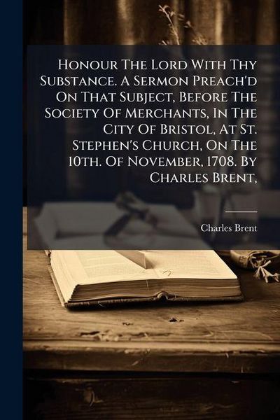 Produktbild: Honour The Lord With Thy Substance. A Sermon Preach'd On That Subject, Before The Society Of Merchants, In The City Of Bristol, At St. Stephen's Church, On The 10th. Of November, 1708. By Charles Brent,