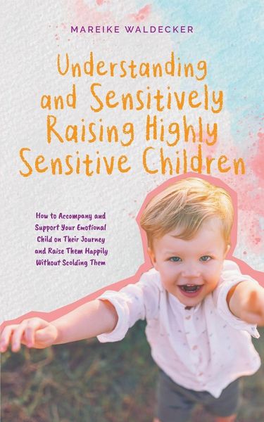 Produktbild: Understanding and Sensitively Raising Highly Sensitive Children How to Accompany and Support Your Emotional Child on Their Journey and Raise Them Happily Without Scolding Them