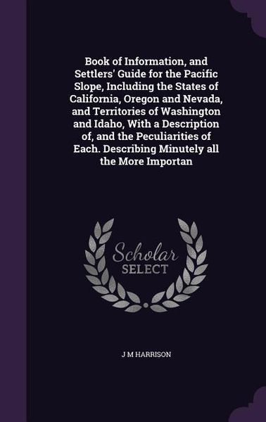 Produktbild: Book of Information, and Settlers' Guide for the Pacific Slope, Including the States of California, Oregon and Nevada, and Territories of Washington and Idaho, With a Description of, and the Peculiarities of Each. Describing Minutely all the More Importan