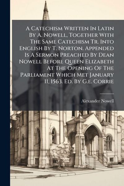 Produktbild: A Catechism Written In Latin By A. Nowell, Together With The Same Catechism Tr. Into English By T. Norton. Appended Is A Sermon Preached By Dean Nowell Before Queen Elizabeth At The Opening Of The Parliament Which Met January 11, 1563. Ed. By G.e. Corrie