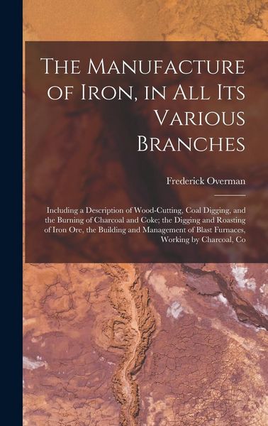 Produktbild: The Manufacture of Iron, in All Its Various Branches: Including a Description of Wood-Cutting, Coal Digging, and the Burning of Charcoal and Coke; the