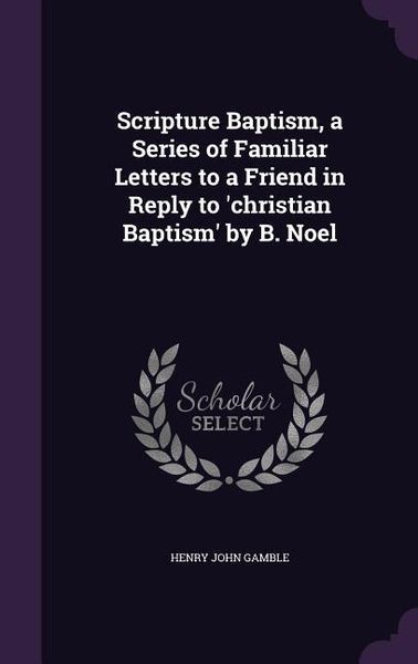 Produktbild: Scripture Baptism, a Series of Familiar Letters to a Friend in Reply to 'christian Baptism' by B. Noel