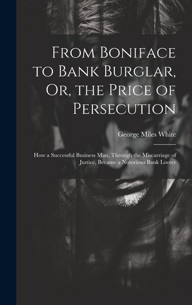 Produktbild: From Boniface to Bank Burglar, Or, the Price of Persecution: How a Successful Business Man, Through the Miscarriage of Justice, Became a Notorious Ban
