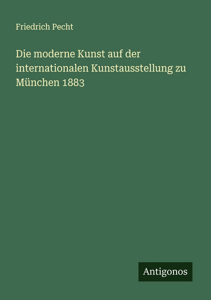 Die moderne Kunst auf der internationalen Kunstausstellung zu München 1883, Taschenbuch von Friedrich Pecht, Antigonos Verlag, 9783388884714