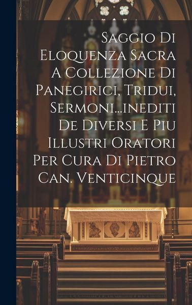 Produktbild: Saggio Di Eloquenza Sacra A Collezione Di Panegirici, Tridui, Sermoni...inediti De Diversi E Piu Illustri Oratori Per Cura Di Pietro Can. Venticinque