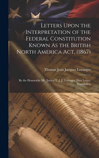 Produktbild: Letters Upon the Interpretation of the Federal Constitution Known As the British North America Act, (1867): By the Honorable Mr. Justice T. J. J. Lora
