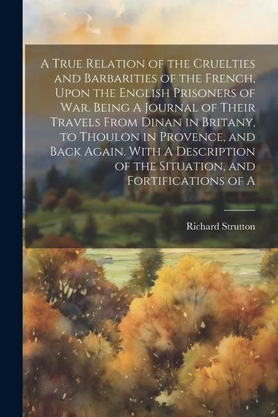 Produktbild: A True Relation of the Cruelties and Barbarities of the French, Upon the English Prisoners of war. Being A Journal of Their Travels From Dinan in Brit