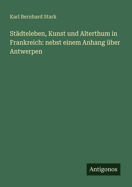 Städteleben, Kunst und Alterthum in Frankreich: nebst einem Anhang über Antwerpen, Taschenbuch von Karl Bernhard Stark, Antigonos Verlag,