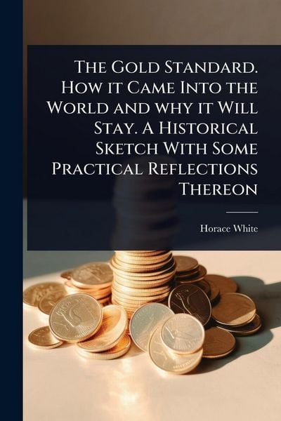 Produktbild: The Gold Standard. How it Came Into the World and why it Will Stay. A Historical Sketch With Some Practical Reflections Thereon