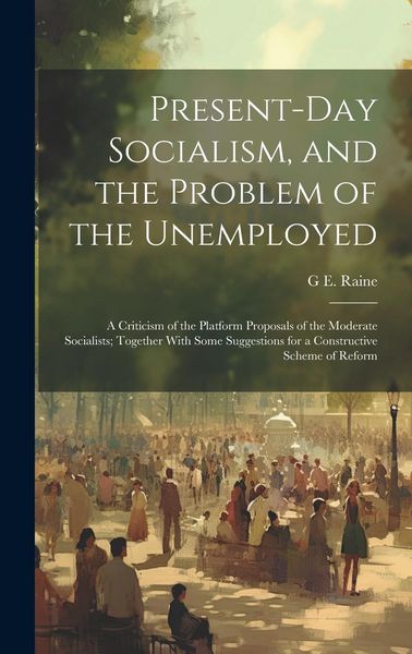 Produktbild: Present-Day Socialism, and the Problem of the Unemployed: A Criticism of the Platform Proposals of the Moderate Socialists; Together With Some Suggest