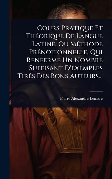 Produktbild: Cours Pratique Et Th&Atilde;(c)orique De Langue Latine, Ou M&Atilde;(c)thode Pr&Atilde;(c)notionnelle, Qui Renferme Un Nombre Suffisant D'exemples Tir&Atilde;(c)s Des Bons Auteurs...