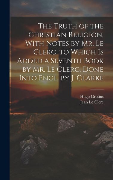Produktbild: The Truth of the Christian Religion, With Notes by Mr. Le Clerc. to Which Is Added a Seventh Book by Mr. Le Clerc. Done Into Engl. by J. Clarke