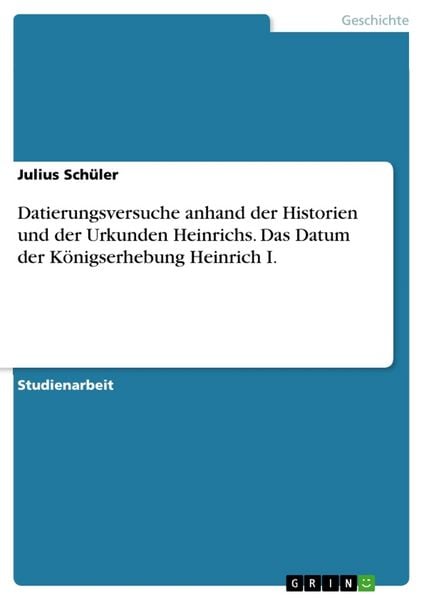 Datierungsversuche anhand der Historien und der Urkunden Heinrichs. Das Datum der Königserhebung Heinrich I., Taschenbuch von Julius Schüler, GRIN,