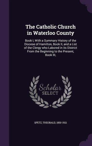 Produktbild: The Catholic Church in Waterloo County: Book I, With a Summary History of the Diocese of Hamilton, Book II, and a List of the Clergy who Labored in it