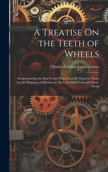 Produktbild: A Treatise On the Teeth of Wheels: Demonstrating the Best Forms Which Can Be Given to Them for the Purposes of Machinery, Such As Mill-Work and Clock-