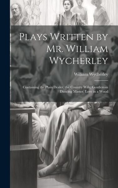 Produktbild: Plays Written by Mr. William Wycherley: Containing the Plain Dealer, the Country Wife, Gentleman Dancing Master, Love in a Wood