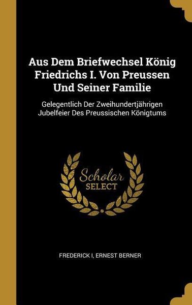 Aus Dem Briefwechsel König Friedrichs I. Von Preussen Und Seiner Familie: Gelegentlich Der Zweihundertjährigen Jubelfeie