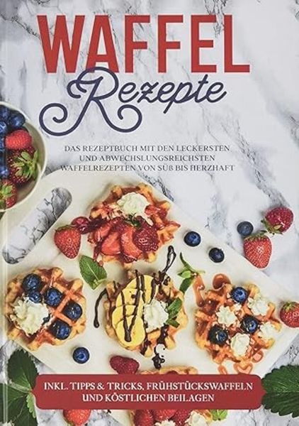 Waffel Rezepte: Das Rezeptbuch mit den leckersten und abwechslungsreichsten Waffelrezepten von süß bis herzhaft - inkl. 