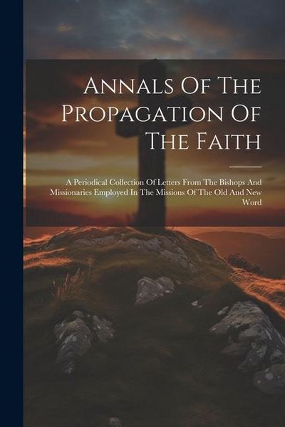 Produktbild: Annals Of The Propagation Of The Faith: A Periodical Collection Of Letters From The Bishops And Missionaries Employed In The Missions Of The Old And N