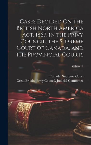 Produktbild: Cases Decided On the British North America Act, 1867, in the Privy Council, the Supreme Court of Canada, and the Provincial Courts; Volume 1