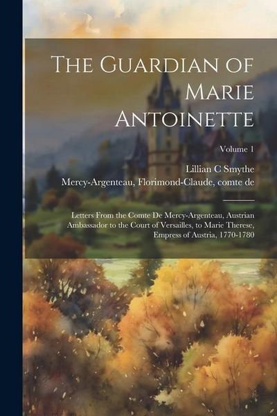 Produktbild: The Guardian of Marie Antoinette; Letters From the Comte De Mercy-Argenteau, Austrian Ambassador to the Court of Versailles, to Marie Therese, Empress