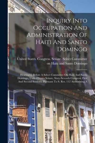 Produktbild: Inquiry Into Occupation And Administration Of Haiti And Santo Domingo: Hearing[s] Before A Select Committee On Haiti And Santo Domingo, United States