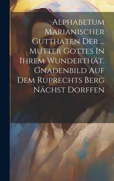 Produktbild: Alphabetum Marianischer Gutthaten Der ... Mutter Gottes In Ihrem Wunderth&auml;t. Gnadenbild Auf Dem Ruprechts Berg N&auml;chst Dorffen