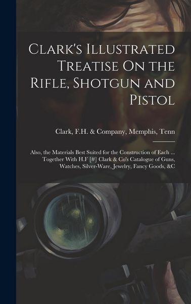 Produktbild: Clark's Illustrated Treatise On the Rifle, Shotgun and Pistol: Also, the Materials Best Suited for the Construction of Each ... Together With H.F [#]