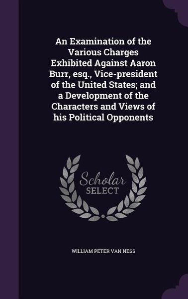 Produktbild: An Examination of the Various Charges Exhibited Against Aaron Burr, esq., Vice-president of the United States; and a Development of the Characters and