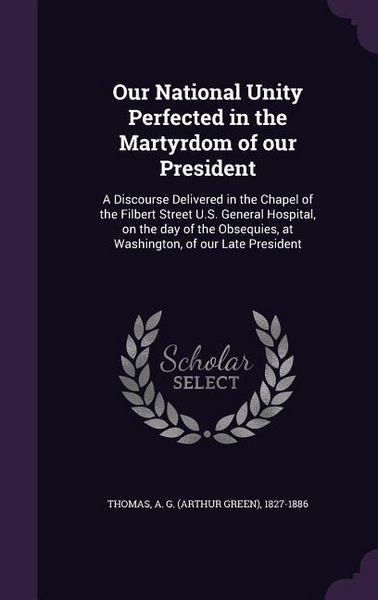 Produktbild: Our National Unity Perfected in the Martyrdom of our President: A Discourse Delivered in the Chapel of the Filbert Street U.S. General Hospital, on th
