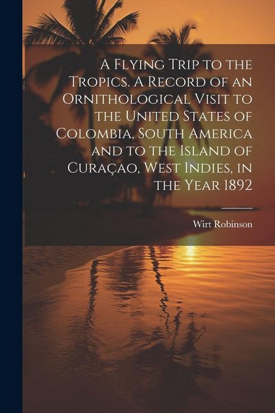 Produktbild: A Flying Trip to the Tropics. A Record of an Ornithological Visit to the United States of Colombia, South America and to the Island of Cura&ccedil;ao, West I