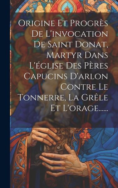 Produktbild: Origine Et Progr&egrave;s De L'invocation De Saint Donat, Martyr Dans L'&eacute;glise Des P&egrave;res Capucins D'arlon Contre Le Tonnerre, La Gr&ecirc;le Et L'orage......