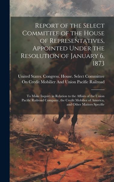 Produktbild: Report of the Select Committee of the House of Representatives, Appointed Under the Resolution of January 6, 1873: To Make Inquiry in Relation to the