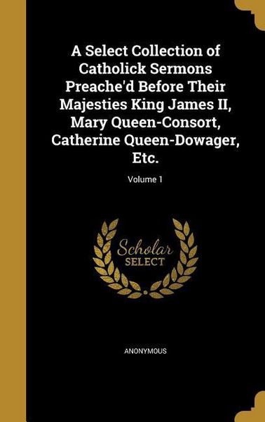 Produktbild: A Select Collection of Catholick Sermons Preache'd Before Their Majesties King James II, Mary Queen-Consort, Catherine Queen-Dowager, Etc.; Volume 1