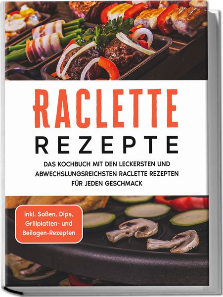 Raclette Rezepte: Das Kochbuch mit den leckersten und abwechslungsreichsten Raclette Rezepten für jeden Geschmack - inkl. Soßen, Dips, Grillplatten-