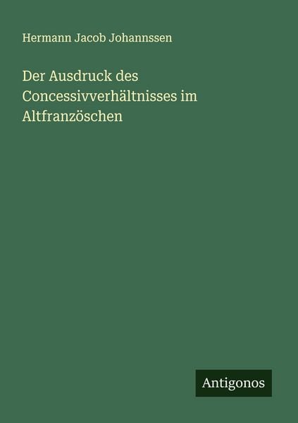 Der Ausdruck des Concessivverhältnisses im Altfranzöschen, Taschenbuch von Hermann Jacob Johannssen, Antigonos Verlag, 9783388896021