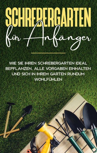 Produktbild: Schrebergarten f&uuml;r Anf&auml;nger: Wie Sie Ihren Schrebergarten ideal bepflanzen, alle Vorgaben einhalten und sich in Ihrem Garten rundum wohlf&uuml;hlen