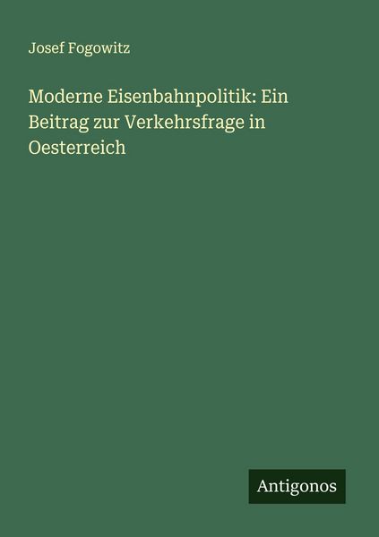 Moderne Eisenbahnpolitik: Ein Beitrag zur Verkehrsfrage in Oesterreich, Taschenbuch von Josef Fogowitz, Antigonos Verlag, 9783388873527
