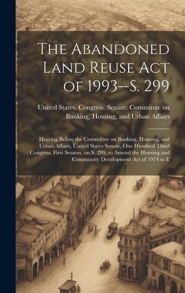 Produktbild: The Abandoned Land Reuse Act of 1993--S. 299: Hearing Before the Committee on Banking, Housing, and Urban Affairs, United States Senate, One Hundred T