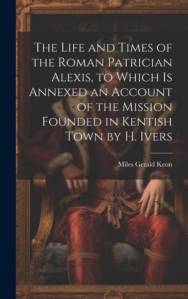 Produktbild: The Life and Times of the Roman Patrician Alexis, to Which Is Annexed an Account of the Mission Founded in Kentish Town by H. Ivers