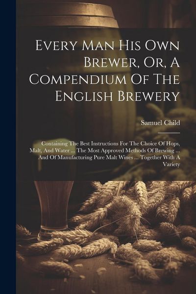 Produktbild: Every Man His Own Brewer, Or, A Compendium Of The English Brewery: Containing The Best Instructions For The Choice Of Hops, Malt, And Water ... The Mo