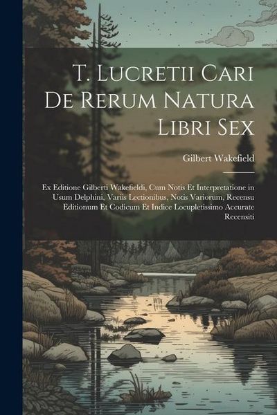 Produktbild: T. Lucretii Cari De Rerum Natura Libri Sex: Ex Editione Gilberti Wakefieldi, Cum Notis Et Interpretatione in Usum Delphini, Variis Lectionibus, Notis
