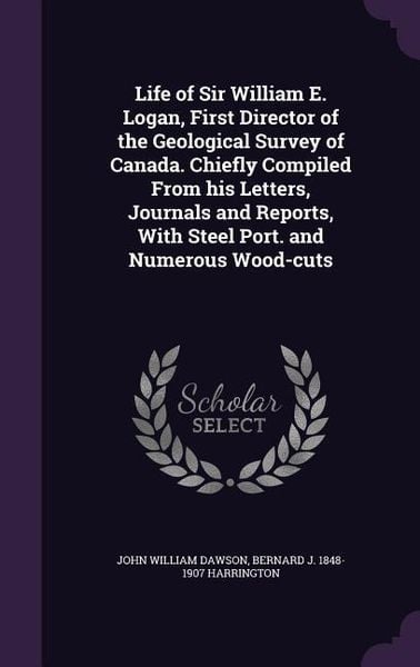 Produktbild: Life of Sir William E. Logan, First Director of the Geological Survey of Canada. Chiefly Compiled From his Letters, Journals and Reports, With Steel P